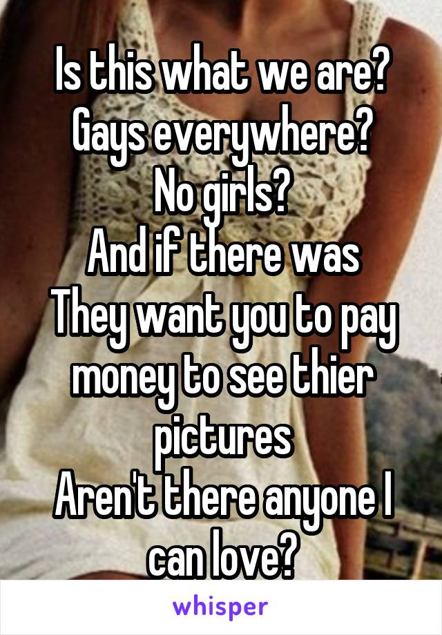 Is this what we are?
Gays everywhere?
No girls?
And if there was
They want you to pay money to see thier pictures
Aren't there anyone I can love?