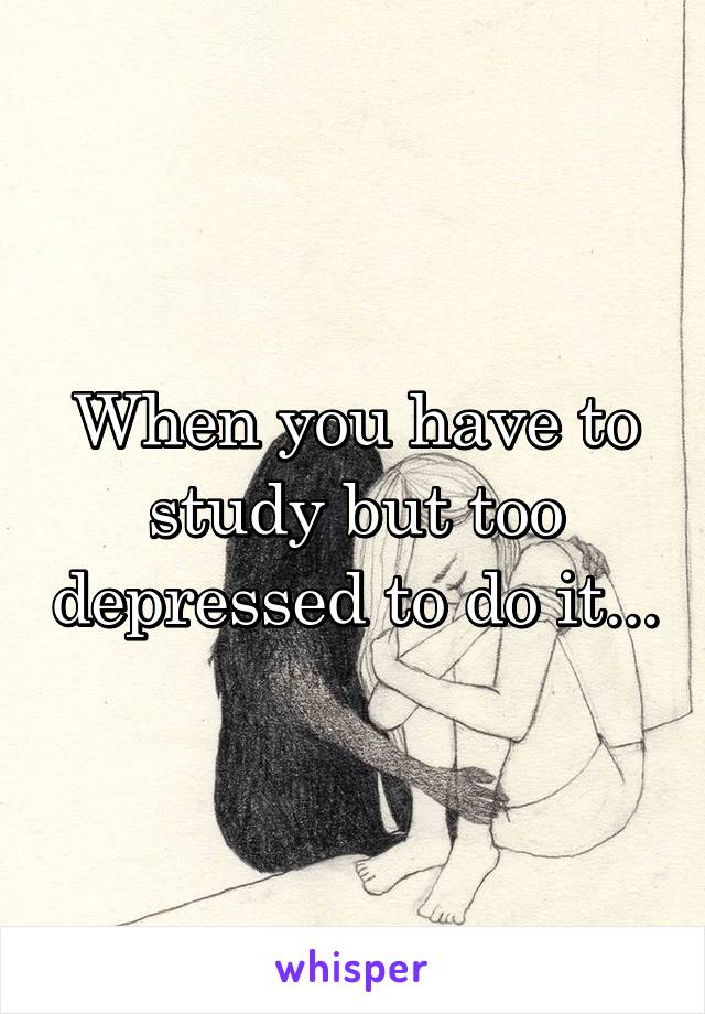 When you have to study but too depressed to do it...