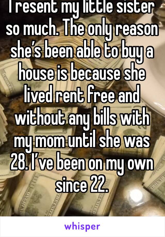 I resent my little sister so much. The only reason she’s been able to buy a house is because she lived rent free and without any bills with my mom until she was 28. I’ve been on my own since 22. 