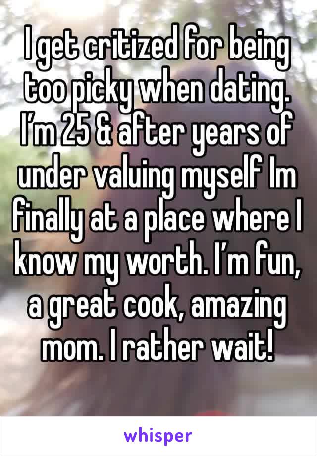 I get critized for being too picky when dating. I’m 25 & after years of under valuing myself Im finally at a place where I know my worth. I’m fun, a great cook, amazing mom. I rather wait!