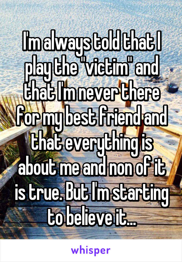 I'm always told that I play the "victim" and that I'm never there for my best friend and that everything is about me and non of it is true. But I'm starting to believe it...
