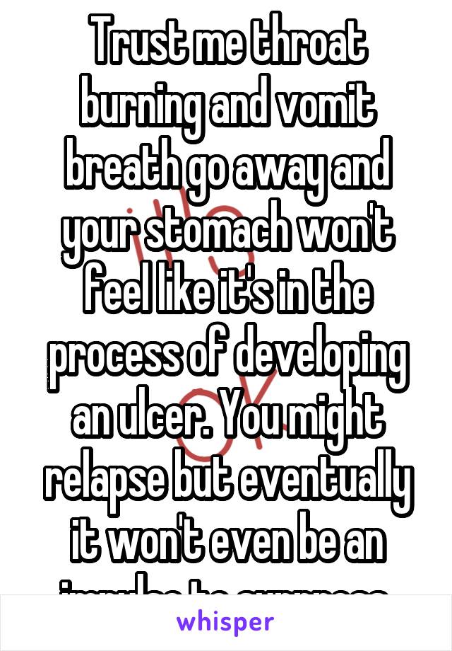 Trust me throat burning and vomit breath go away and your stomach won't feel like it's in the process of developing an ulcer. You might relapse but eventually it won't even be an impulse to suppress.