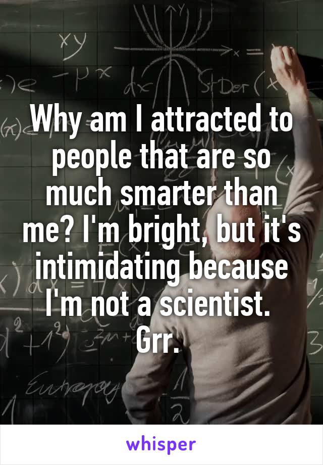 Why am I attracted to people that are so much smarter than me? I'm bright, but it's intimidating because I'm not a scientist. 
Grr. 