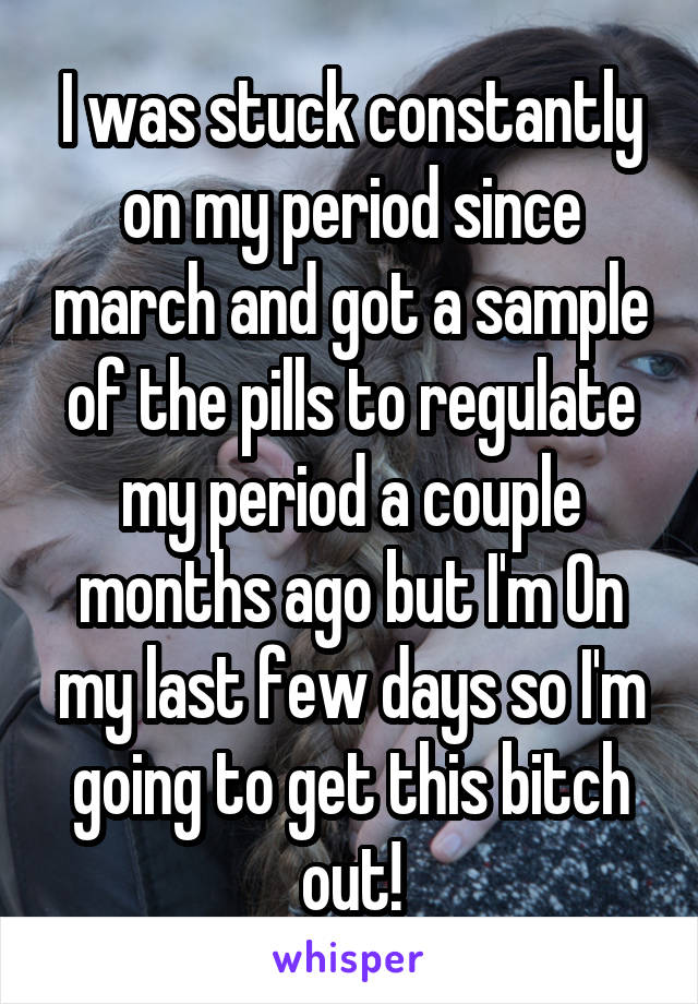 I was stuck constantly on my period since march and got a sample of the pills to regulate my period a couple months ago but I'm On my last few days so I'm going to get this bitch out!