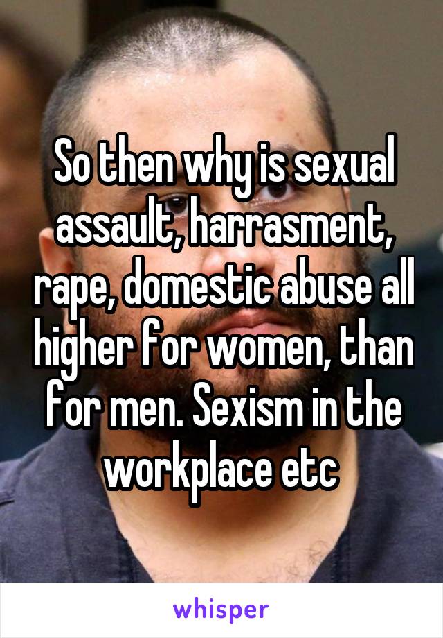 So then why is sexual assault, harrasment, rape, domestic abuse all higher for women, than for men. Sexism in the workplace etc 