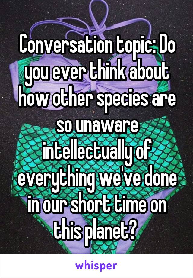 Conversation topic: Do you ever think about how other species are so unaware intellectually of everything we've done in our short time on this planet? 