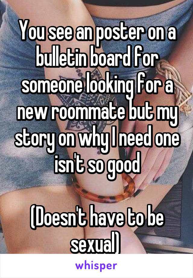 You see an poster on a bulletin board for someone looking for a new roommate but my story on why I need one isn't so good

(Doesn't have to be sexual) 