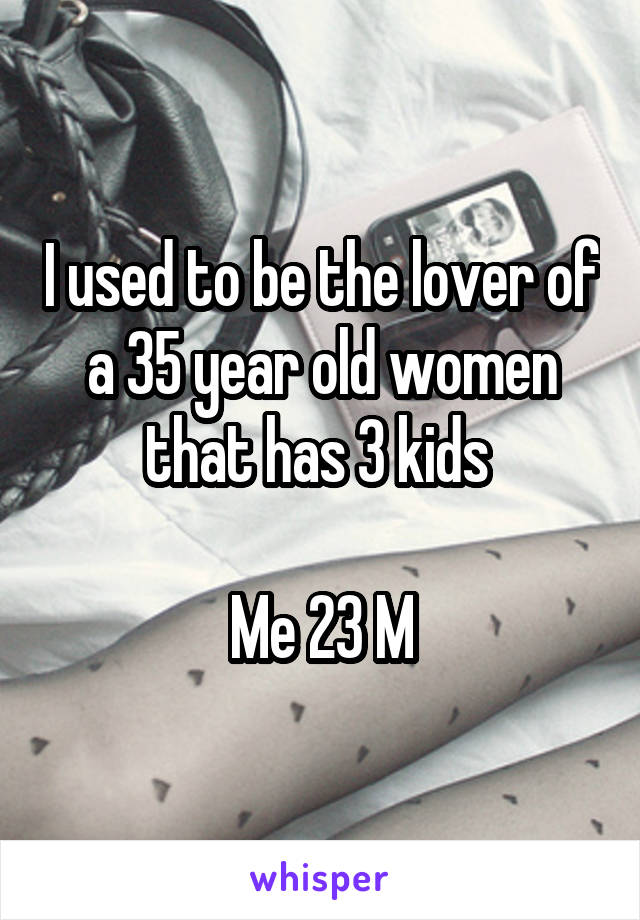 I used to be the lover of a 35 year old women that has 3 kids 

Me 23 M