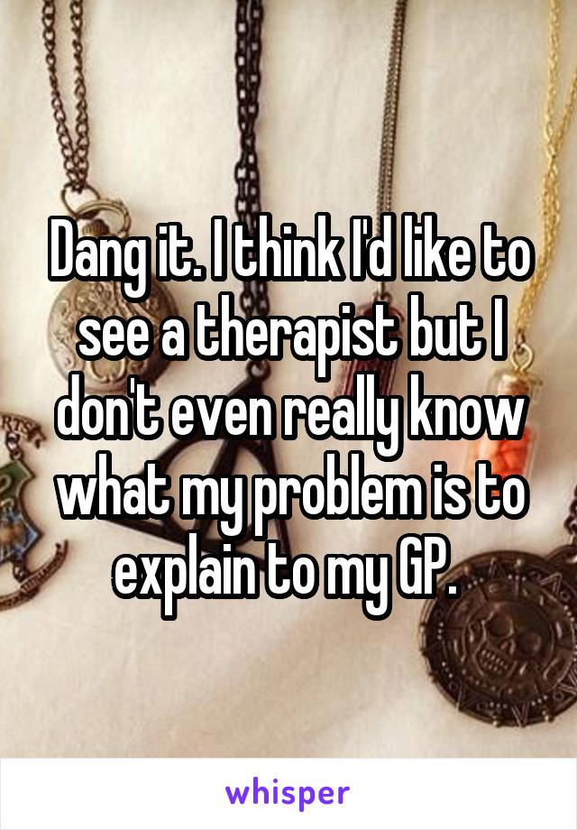 Dang it. I think I'd like to see a therapist but I don't even really know what my problem is to explain to my GP. 