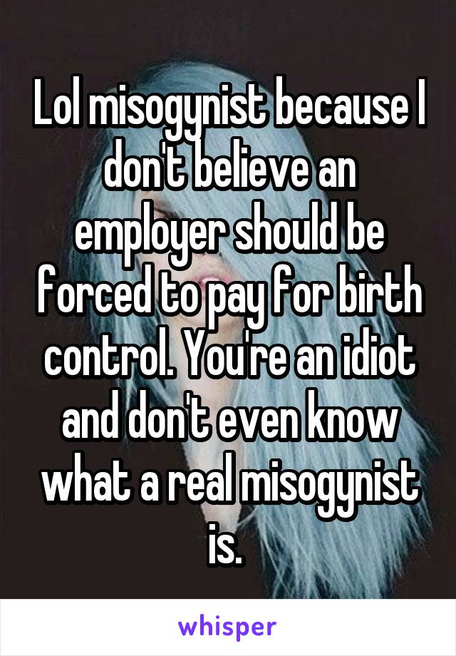 Lol misogynist because I don't believe an employer should be forced to pay for birth control. You're an idiot and don't even know what a real misogynist is. 