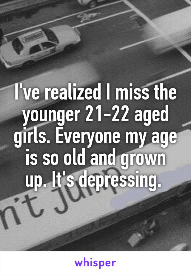 I've realized I miss the younger 21-22 aged girls. Everyone my age is so old and grown up. It's depressing. 
