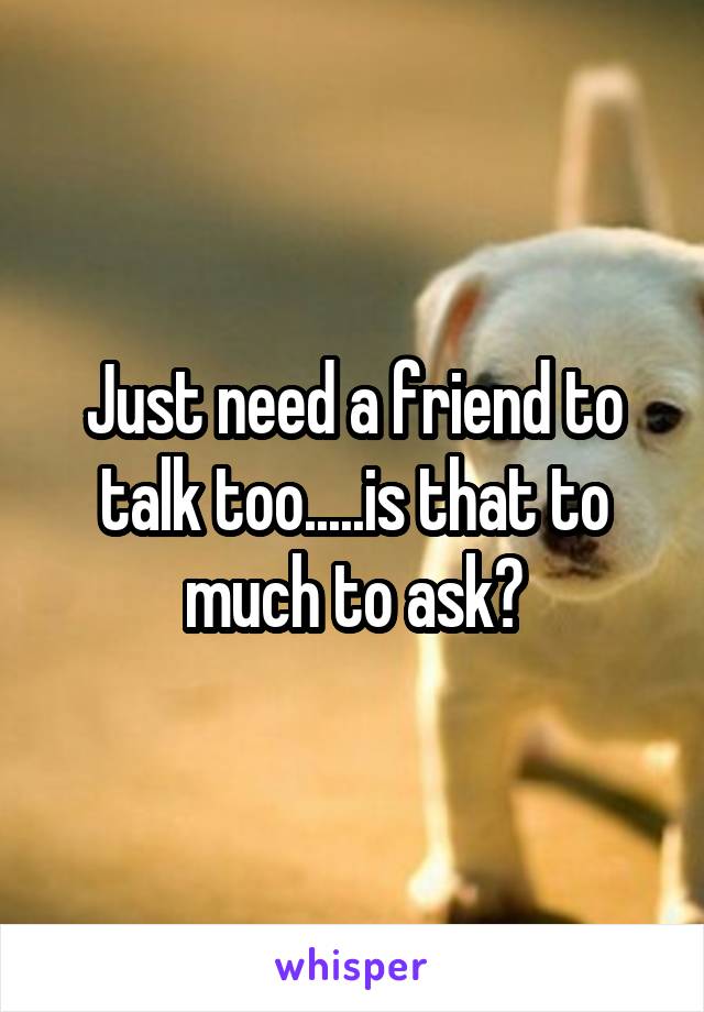 Just need a friend to talk too.....is that to much to ask?