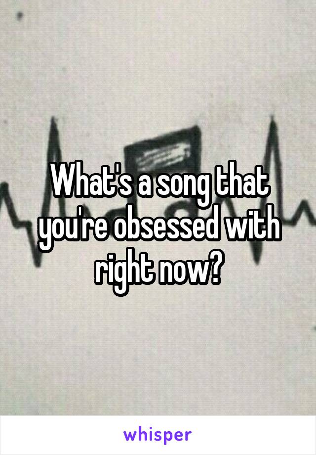 What's a song that you're obsessed with right now?