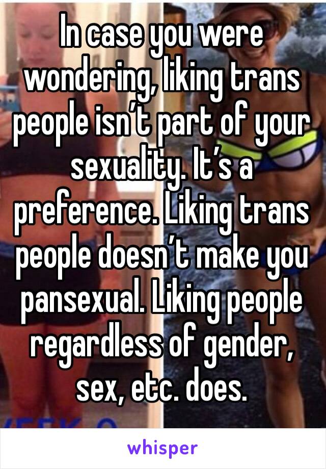 In case you were wondering, liking trans people isn’t part of your sexuality. It’s a preference. Liking trans people doesn’t make you pansexual. Liking people regardless of gender, sex, etc. does. 