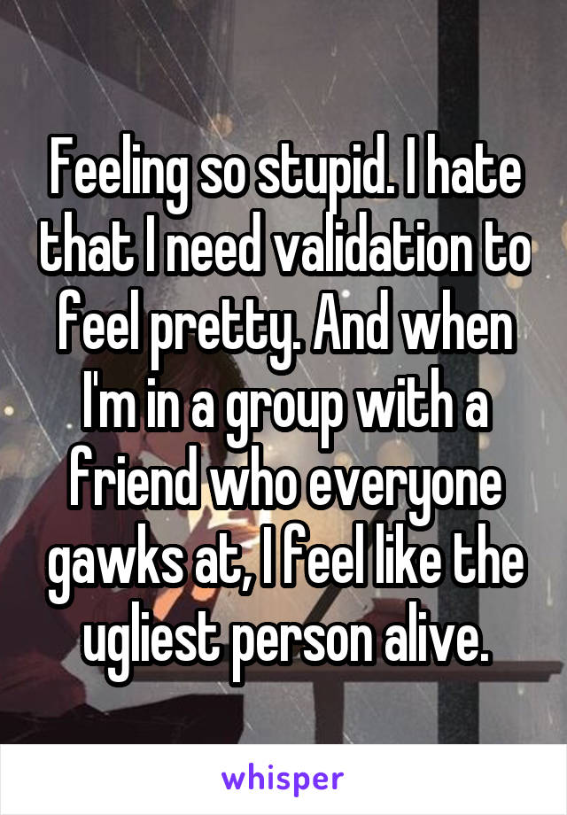 Feeling so stupid. I hate that I need validation to feel pretty. And when I'm in a group with a friend who everyone gawks at, I feel like the ugliest person alive.