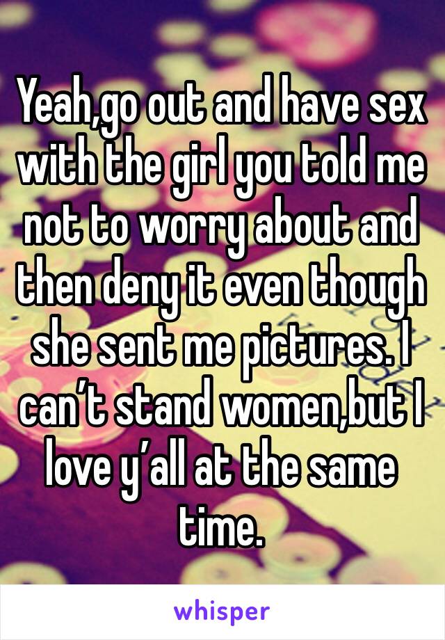 Yeah,go out and have sex with the girl you told me not to worry about and then deny it even though she sent me pictures. I can’t stand women,but I love y’all at the same time.