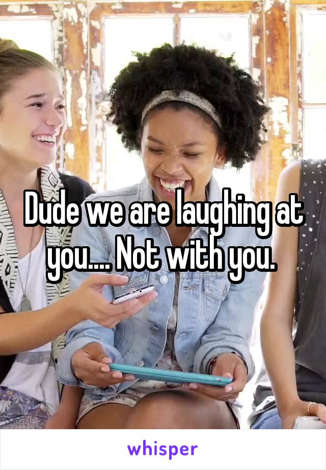 Dude we are laughing at you.... Not with you. 
