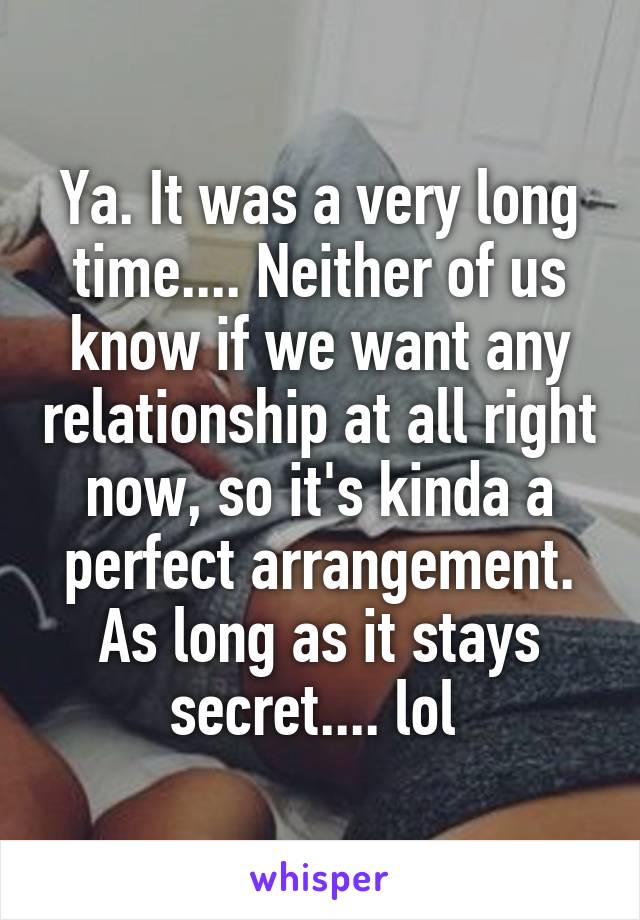 Ya. It was a very long time.... Neither of us know if we want any relationship at all right now, so it's kinda a perfect arrangement. As long as it stays secret.... lol 