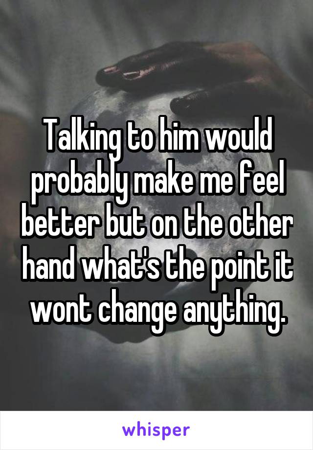 Talking to him would probably make me feel better but on the other hand what's the point it wont change anything.