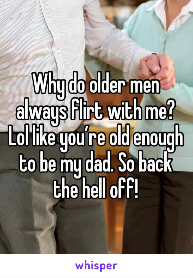 Why do older men always flirt with me? Lol like you’re old enough to be my dad. So back the hell off!