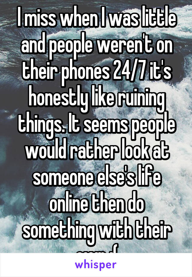 I miss when I was little and people weren't on their phones 24/7 it's honestly like ruining things. It seems people would rather look at someone else's life online then do something with their own :(