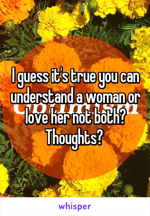I guess it's true you can understand a woman or love her not both? Thoughts? 