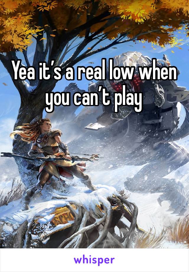 Yea it’s a real low when you can’t play 
