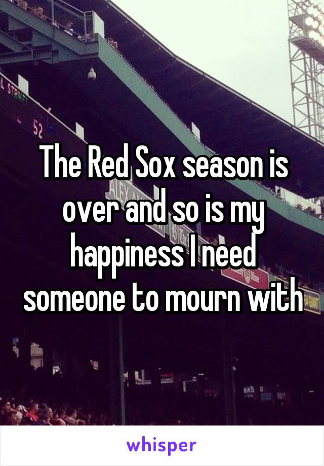 The Red Sox season is over and so is my happiness I need someone to mourn with