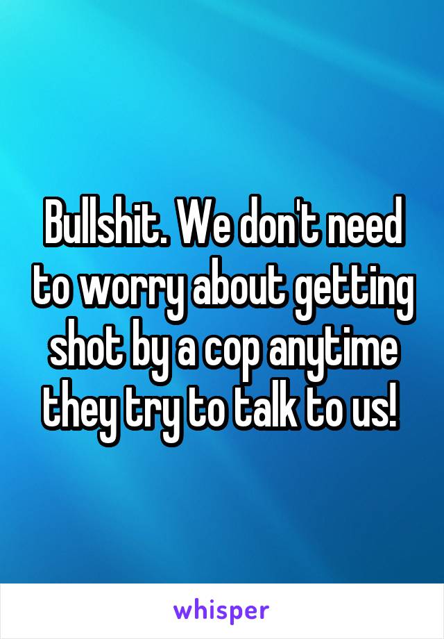Bullshit. We don't need to worry about getting shot by a cop anytime they try to talk to us! 