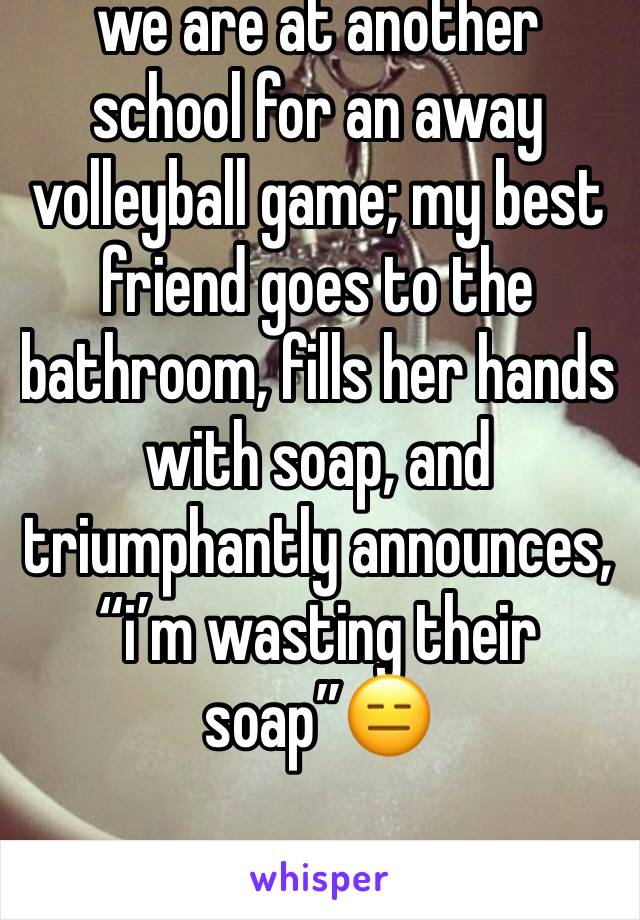 we are at another school for an away volleyball game; my best friend goes to the bathroom, fills her hands with soap, and triumphantly announces, “i’m wasting their soap”😑