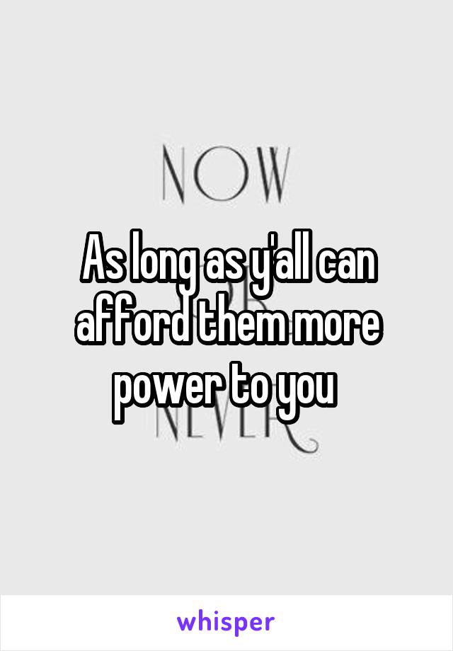 As long as y'all can afford them more power to you 