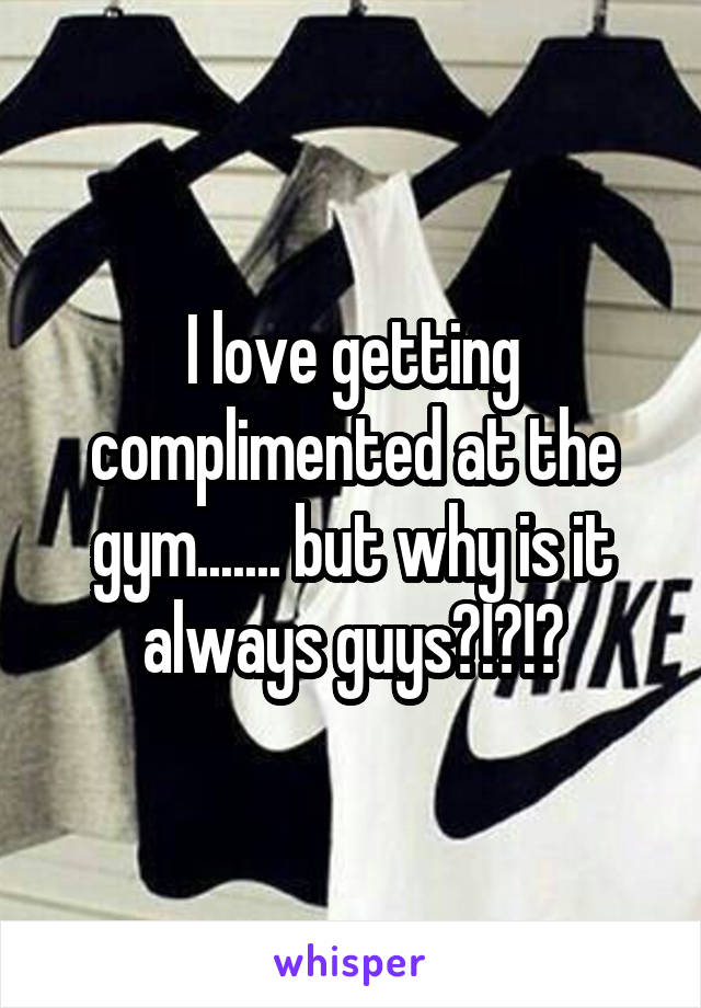 I love getting complimented at the gym....... but why is it always guys?!?!?