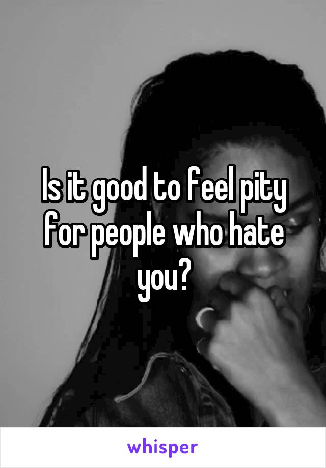 Is it good to feel pity for people who hate you?