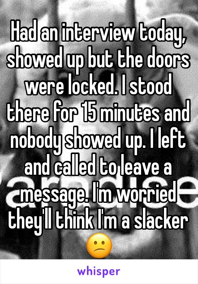 Had an interview today, showed up but the doors were locked. I stood there for 15 minutes and nobody showed up. I left and called to leave a message. I'm worried they'll think I'm a slacker 😕