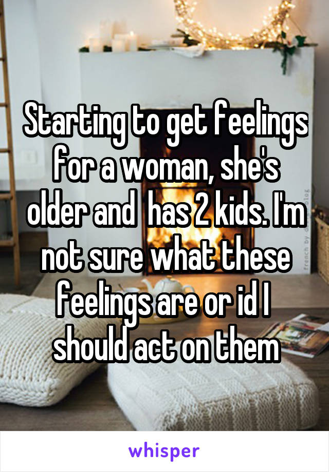 Starting to get feelings for a woman, she's older and  has 2 kids. I'm not sure what these feelings are or id I  should act on them