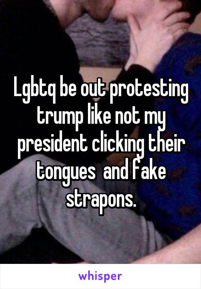 Lgbtq be out protesting trump like not my president clicking their tongues  and fake strapons.