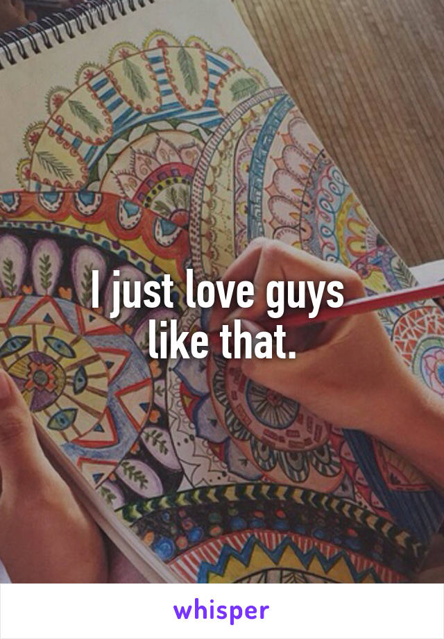 I just love guys 
like that.