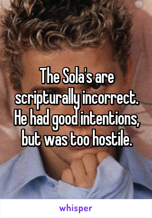The Sola's are scripturally incorrect. He had good intentions, but was too hostile.