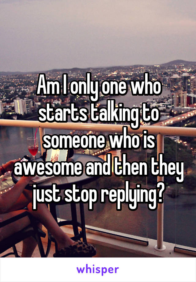 Am I only one who starts talking to someone who is awesome and then they just stop replying?