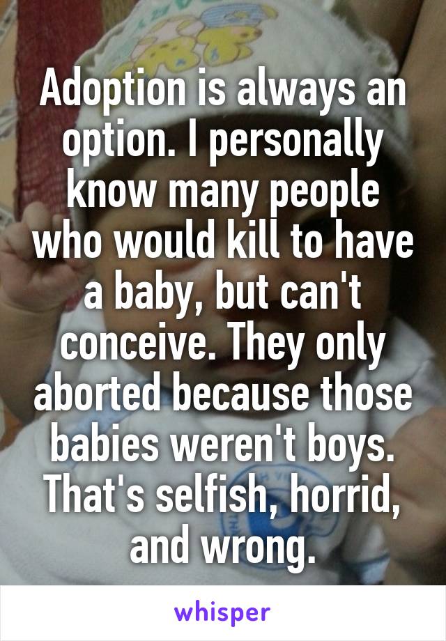 Adoption is always an option. I personally know many people who would kill to have a baby, but can't conceive. They only aborted because those babies weren't boys. That's selfish, horrid, and wrong.