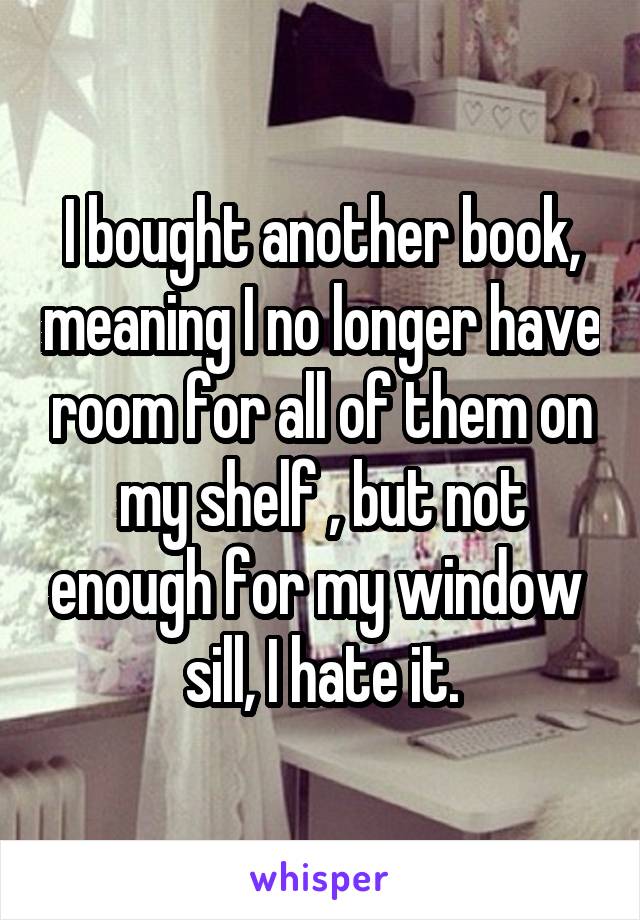 I bought another book, meaning I no longer have room for all of them on my shelf , but not enough for my window  sill, I hate it.