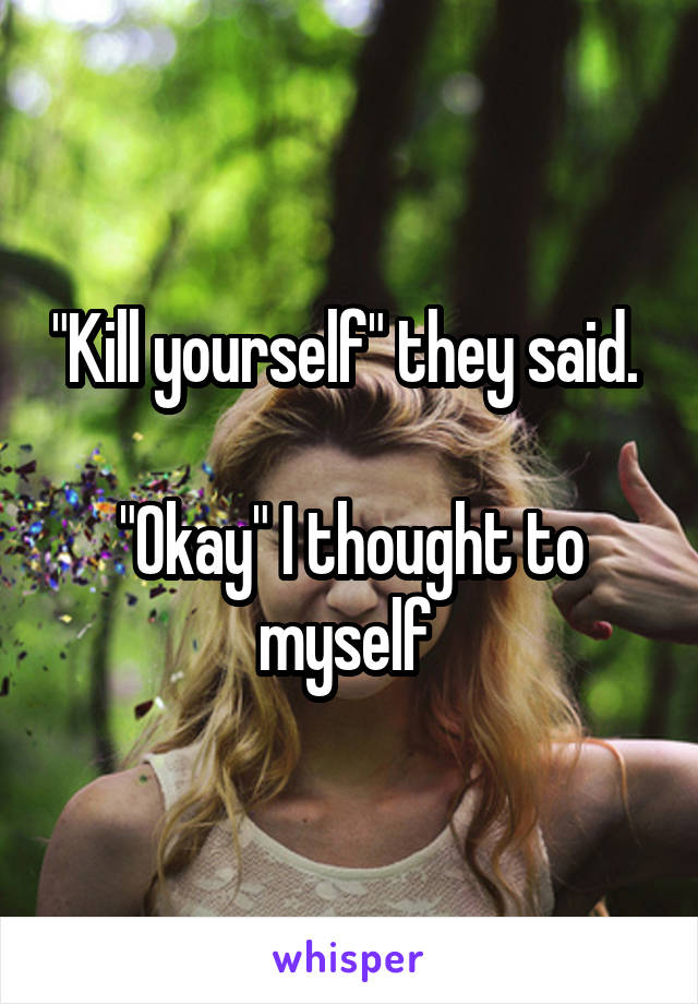 "Kill yourself" they said. 

"Okay" I thought to myself 