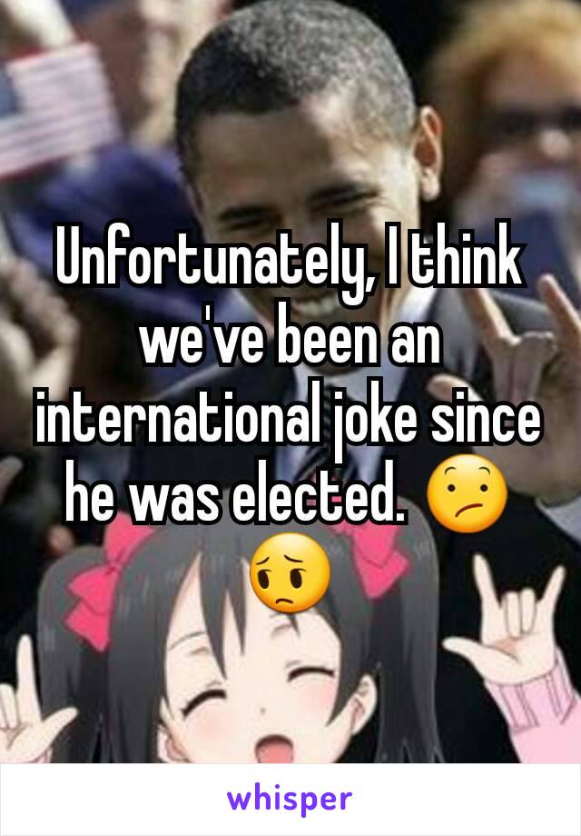 Unfortunately, I think we've been an international joke since he was elected. 😕😔