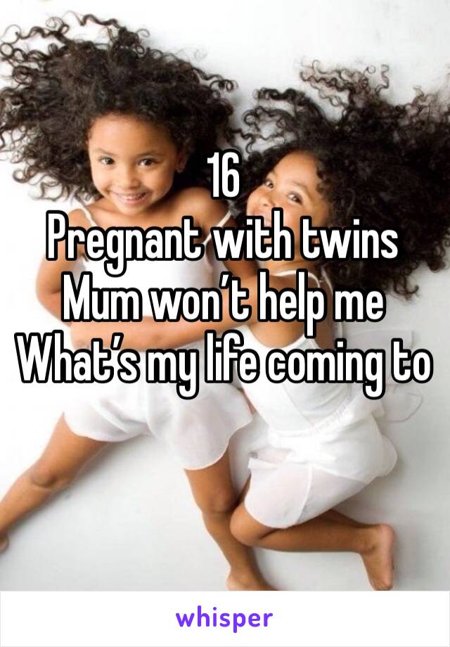 16
Pregnant with twins 
Mum won’t help me
What’s my life coming to