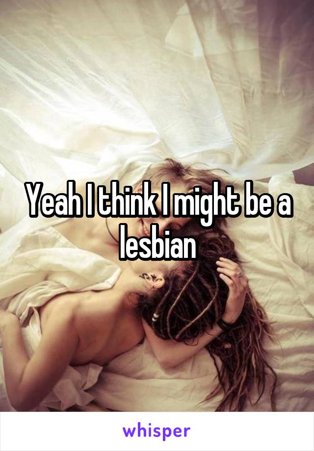 Yeah I think I might be a lesbian