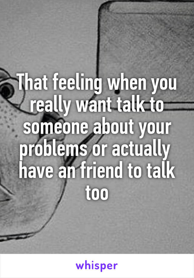 That feeling when you really want talk to someone about your problems or actually  have an friend to talk too