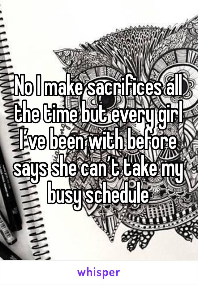 No I make sacrifices all the time but every girl I’ve been with before says she can’t take my busy schedule 
