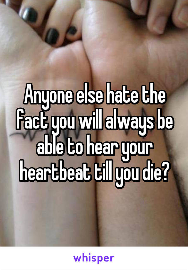 Anyone else hate the fact you will always be able to hear your heartbeat till you die?