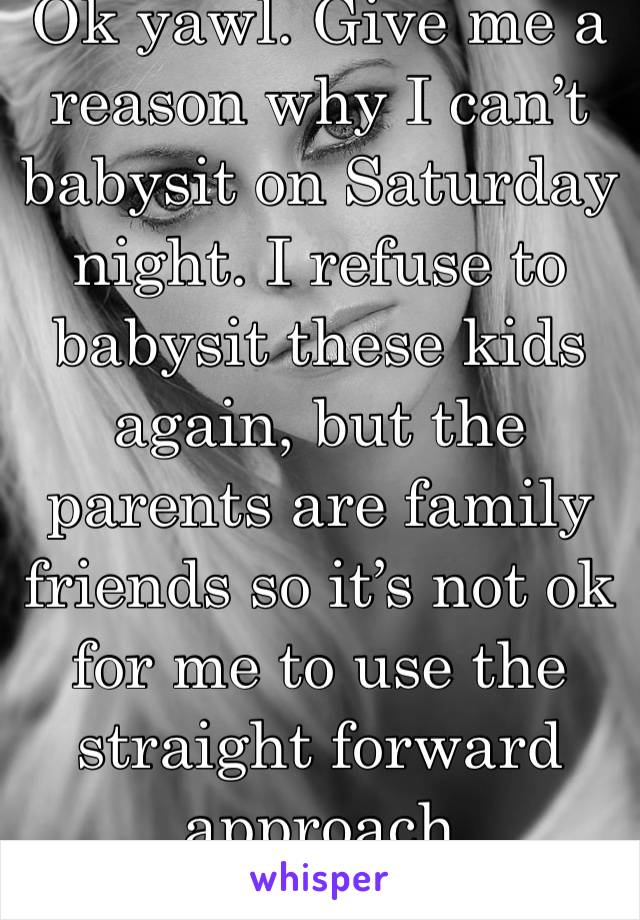 Ok yawl. Give me a reason why I can’t babysit on Saturday night. I refuse to babysit these kids again, but the parents are family friends so it’s not ok for me to use the straight forward approach