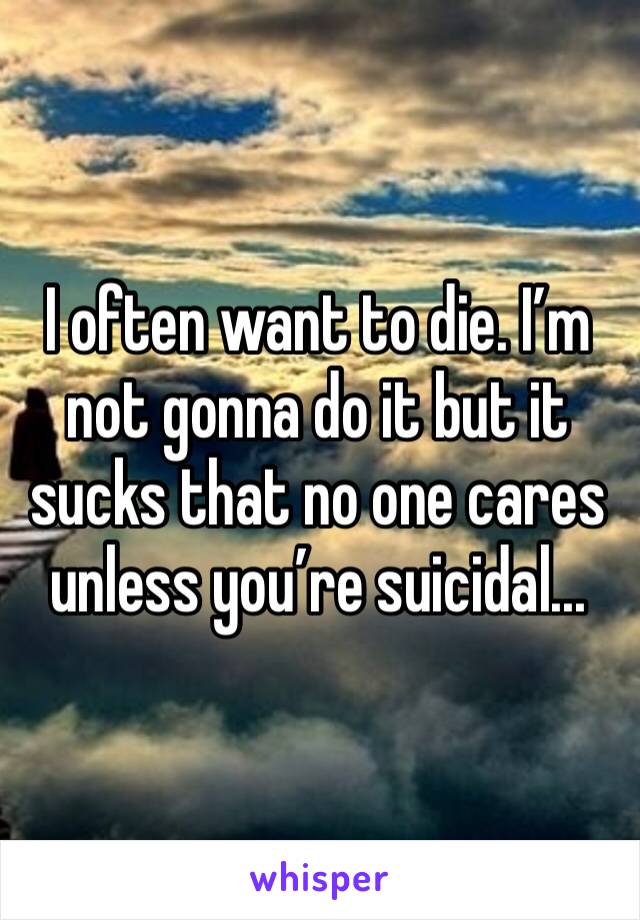 I often want to die. I’m not gonna do it but it sucks that no one cares unless you’re suicidal...